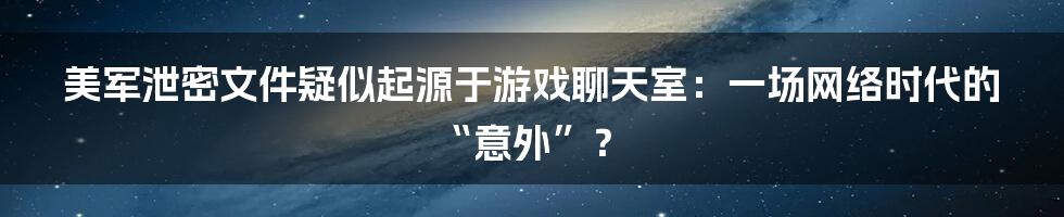 美军泄密文件疑似起源于游戏聊天室:一场网络时代的“意外”?
