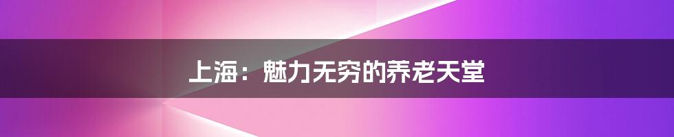 上海:魅力无穷的养老天堂