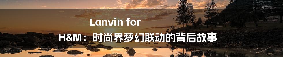 Lanvin for H&M:时尚界梦幻联动的背后故事