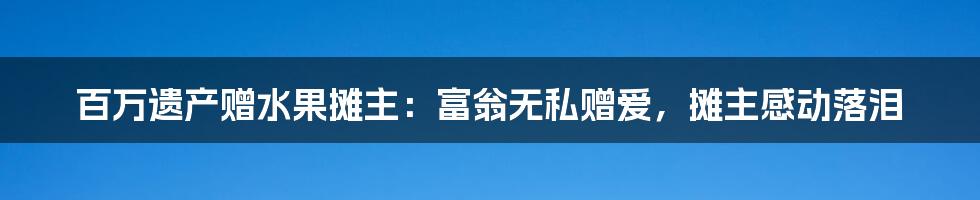 百万遗产赠水果摊主:富翁无私赠爱,摊主感动落泪