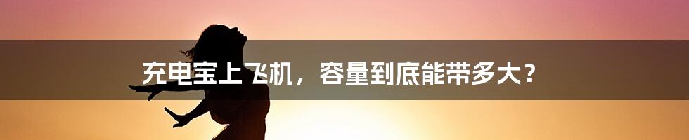 充电宝上飞机,容量到底能带多大?