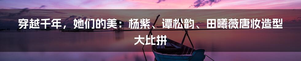 穿越千年,她们的美:杨紫、谭松韵、田曦薇唐妆造型大比拼