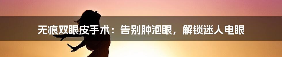 无痕双眼皮手术:告别肿泡眼,解锁迷人电眼