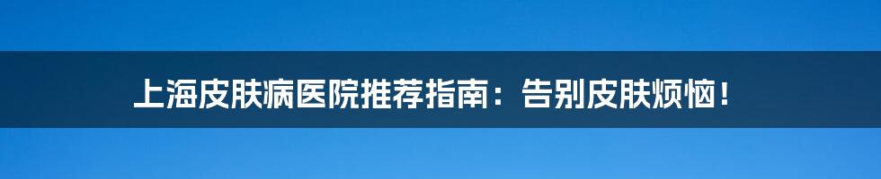上海皮肤病医院推荐指南：告别皮肤烦恼！