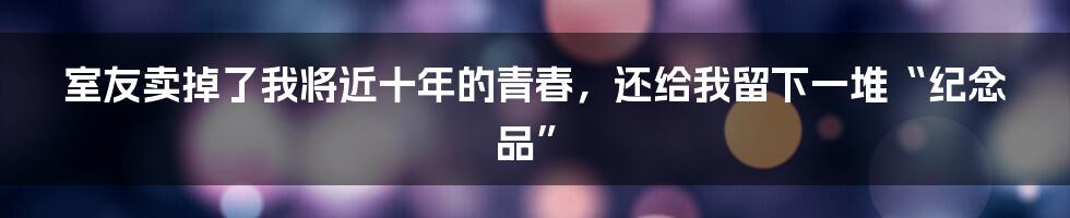 室友卖掉了我将近十年的青春,还给我留下一堆“纪念品”