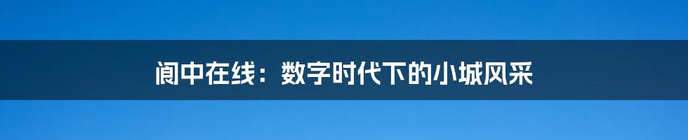 阆中在线:数字时代下的小城风采