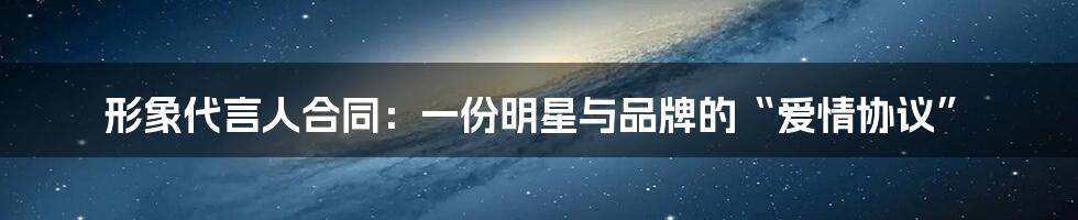 形象代言人合同:一份明星与品牌的“爱情协议”