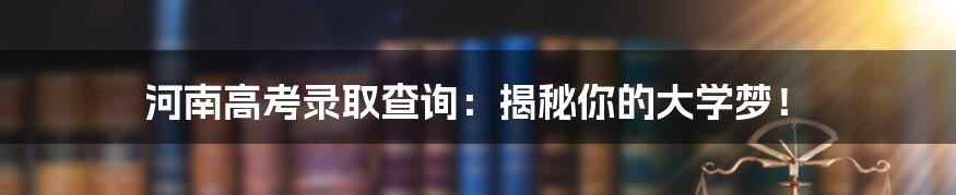 河南高考录取查询:揭秘你的大学梦!