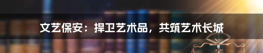 文艺保安:捍卫艺术品,共筑艺术长城
