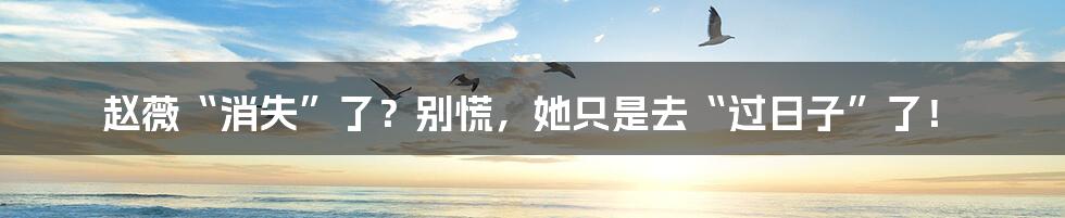 赵薇“消失”了?别慌,她只是去“过日子”了!