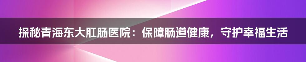 探秘青海东大肛肠医院:保障肠道健康,守护幸福生活