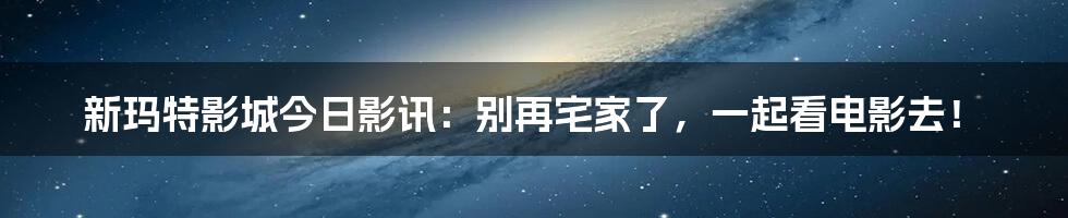 新玛特影城今日影讯：别再宅家了，一起看电影去！