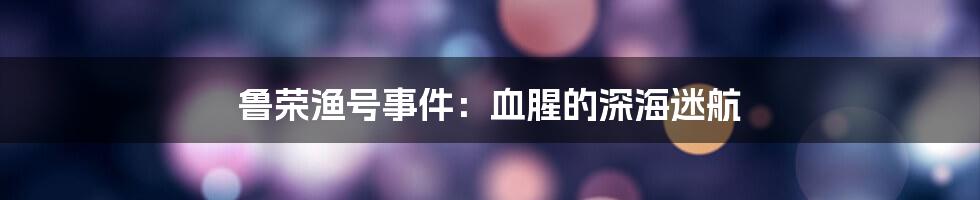 鲁荣渔号事件:血腥的深海迷航