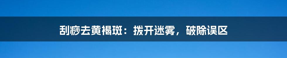 刮痧去黄褐斑：拨开迷雾，破除误区