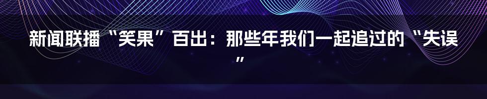 新闻联播“笑果”百出:那些年我们一起追过的“失误”