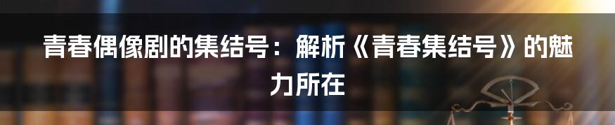 青春偶像剧的集结号:解析《青春集结号》的魅力所在
