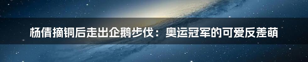 杨倩摘铜后走出企鹅步伐:奥运冠军的可爱反差萌