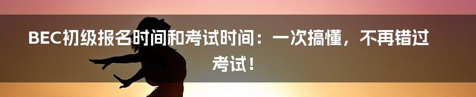 BEC初级报名时间和考试时间:一次搞懂,不再错过考试!