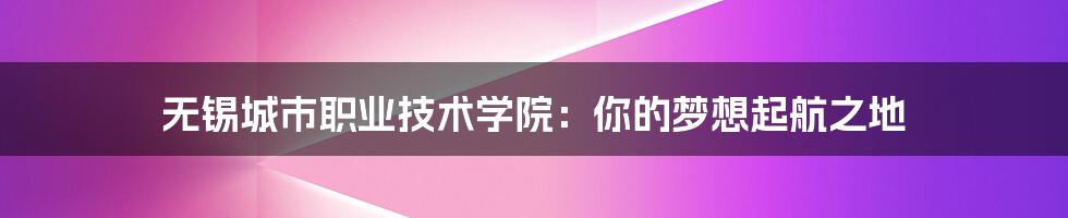 无锡城市职业技术学院:你的梦想起航之地