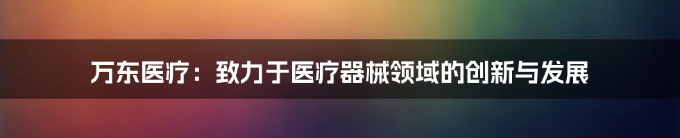 万东医疗:致力于医疗器械领域的创新与发展