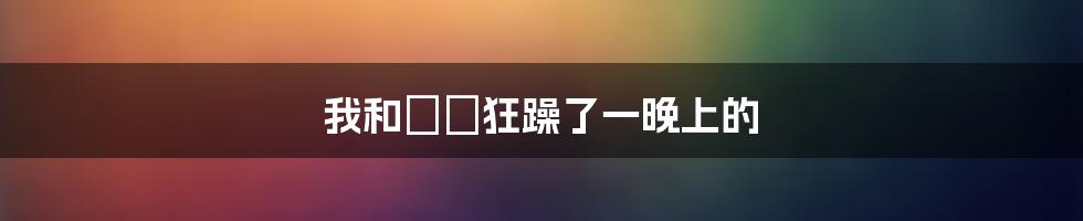 我和嫲嫲狂躁了一晚上的