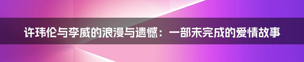 许玮伦与李威的浪漫与遗憾:一部未完成的爱情故事