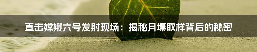 直击嫦娥六号发射现场:揭秘月壤取样背后的秘密