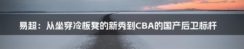 易超：从坐穿冷板凳的新秀到CBA的国产后卫标杆