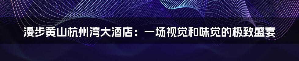 漫步黄山杭州湾大酒店:一场视觉和味觉的极致盛宴