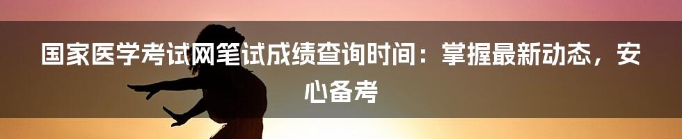 国家医学考试网笔试成绩查询时间:掌握最新动态,安心备考