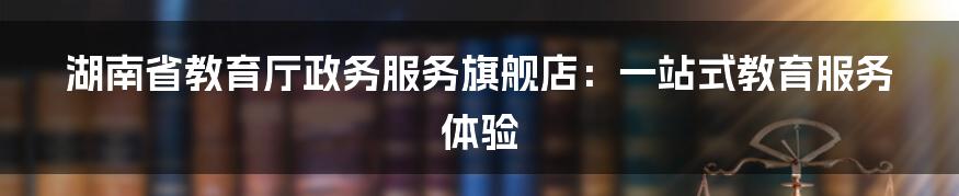 湖南省教育厅政务服务旗舰店:一站式教育服务体验