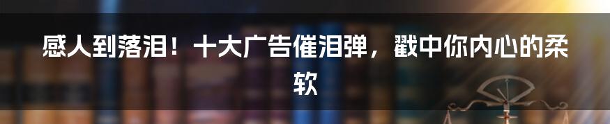 感人到落泪！十大广告催泪弹，戳中你内心的柔软