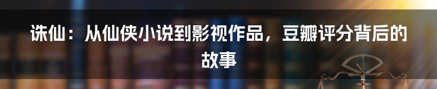 诛仙:从仙侠小说到影视作品,豆瓣评分背后的故事