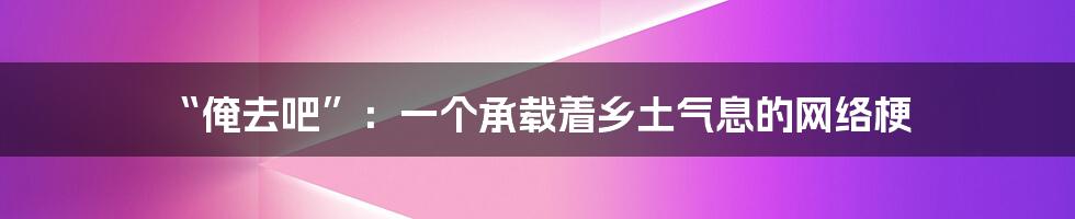 “俺去吧”:一个承载着乡土气息的网络梗