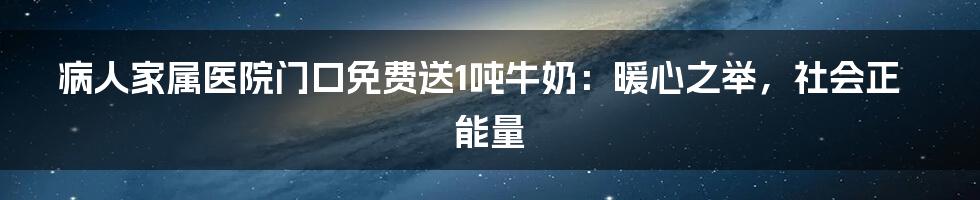 病人家属医院门口免费送1吨牛奶:暖心之举,社会正能量
