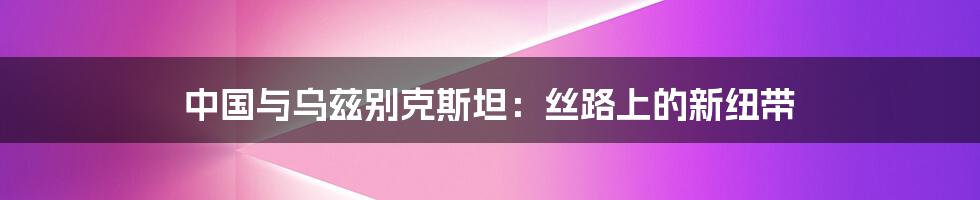中国与乌兹别克斯坦:丝路上的新纽带