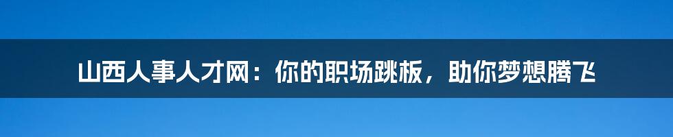 山西人事人才网：你的职场跳板，助你梦想腾飞