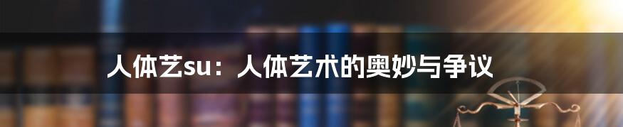 人体艺su：人体艺术的奥妙与争议