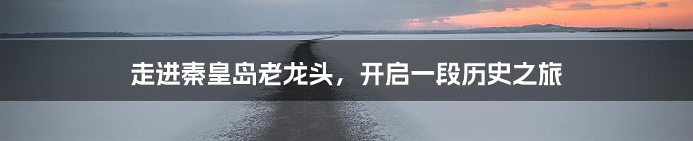 走进秦皇岛老龙头,开启一段历史之旅