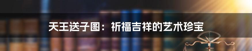天王送子图：祈福吉祥的艺术珍宝