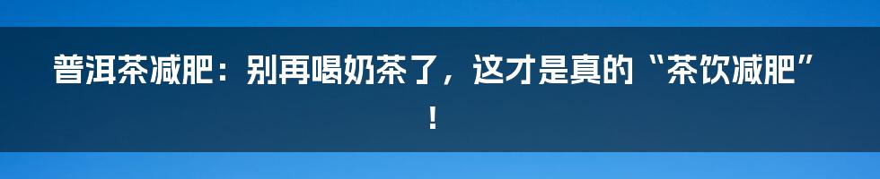 普洱茶减肥:别再喝奶茶了,这才是真的“茶饮减肥”!