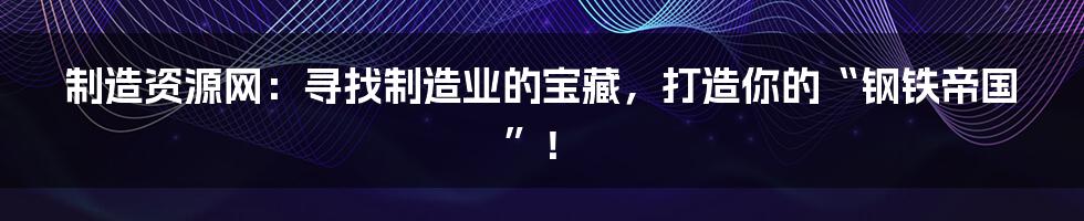 制造资源网:寻找制造业的宝藏,打造你的“钢铁帝国”!