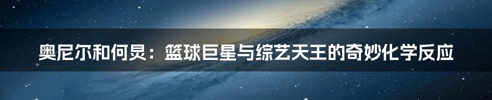 奥尼尔和何炅:篮球巨星与综艺天王的奇妙化学反应