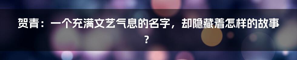 贺青:一个充满文艺气息的名字,却隐藏着怎样的故事?