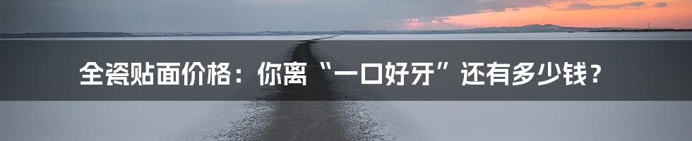 全瓷贴面价格:你离“一口好牙”还有多少钱?