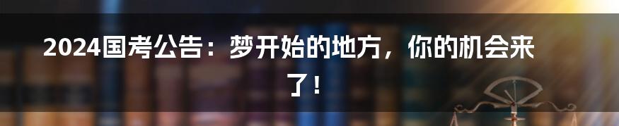 2024国考公告:梦开始的地方,你的机会来了!