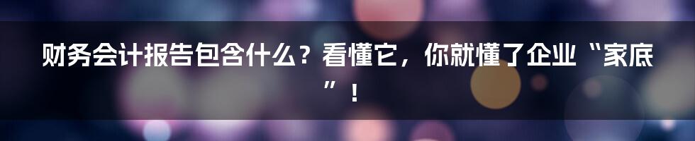 财务会计报告包含什么?看懂它,你就懂了企业“家底”!