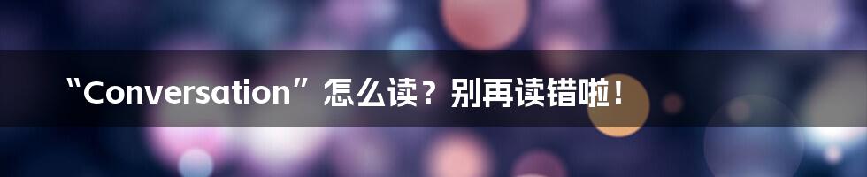 “Conversation”怎么读？别再读错啦！