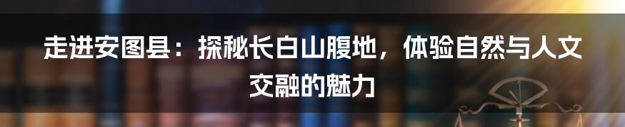 走进安图县:探秘长白山腹地,体验自然与人文交融的魅力
