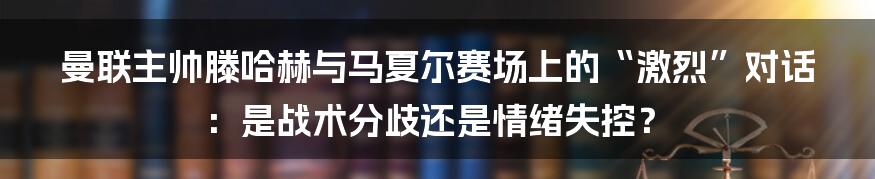 曼联主帅滕哈赫与马夏尔赛场上的“激烈”对话:是战术分歧还是情绪失控?